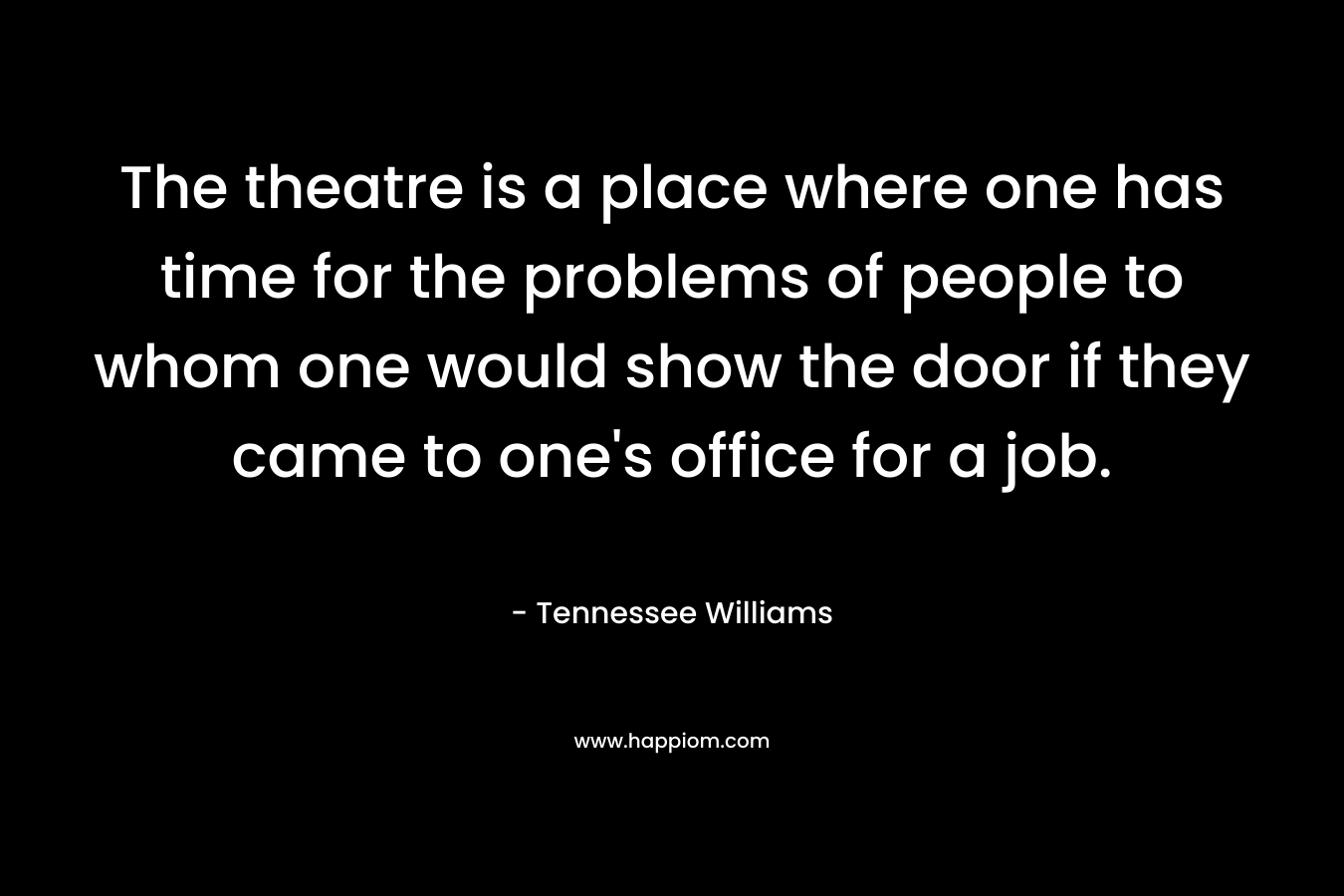 The theatre is a place where one has time for the problems of people to whom one would show the door if they came to one’s office for a job. – Tennessee Williams
