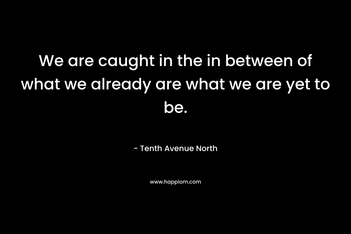 We are caught in the in between of what we already are what we are yet to be.