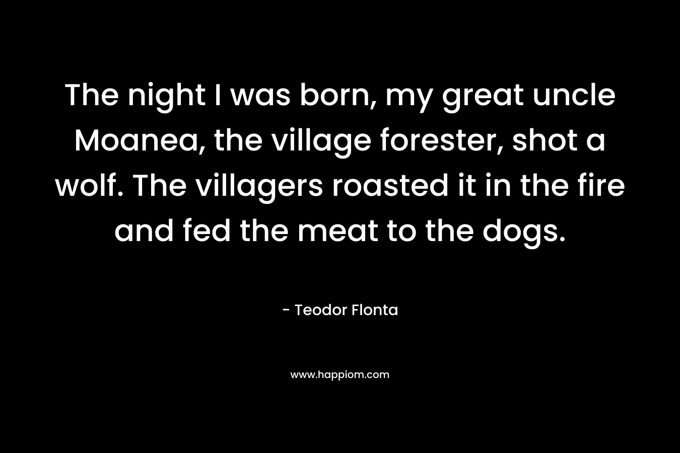 The night I was born, my great uncle Moanea, the village forester, shot a wolf. The villagers roasted it in the fire and fed the meat to the dogs. – Teodor Flonta