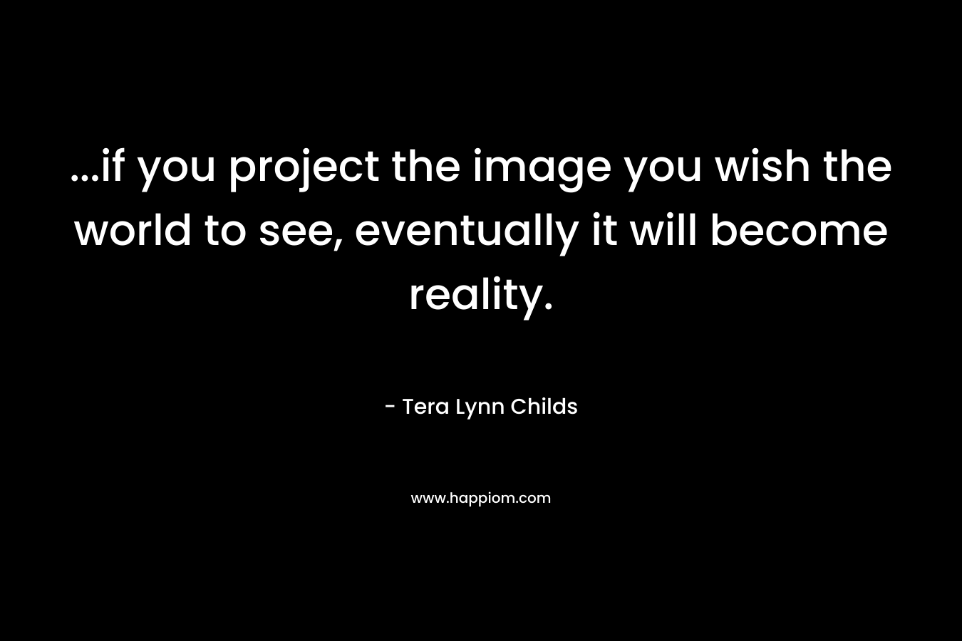 …if you project the image you wish the world to see, eventually it will become reality. – Tera Lynn Childs