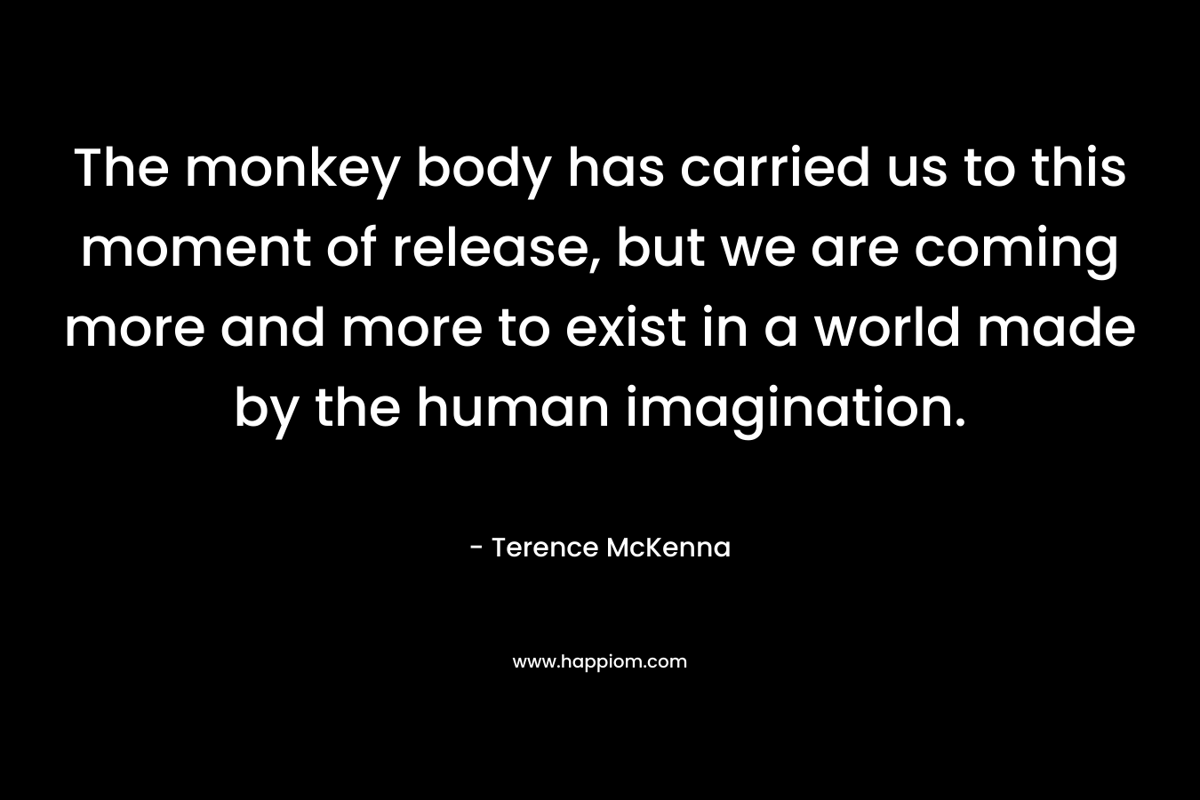The monkey body has carried us to this moment of release, but we are coming more and more to exist in a world made by the human imagination.