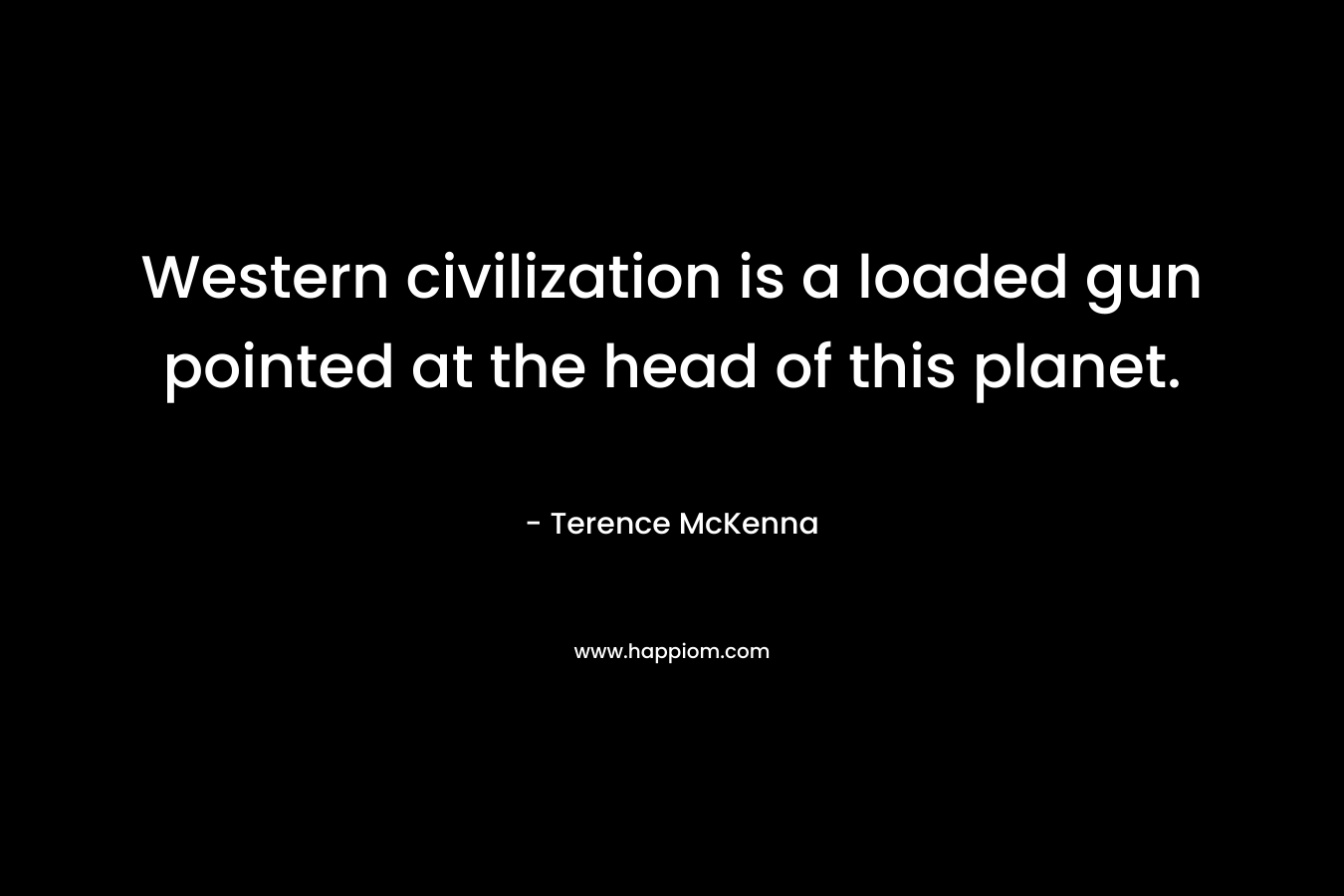 Western civilization is a loaded gun pointed at the head of this planet. – Terence McKenna