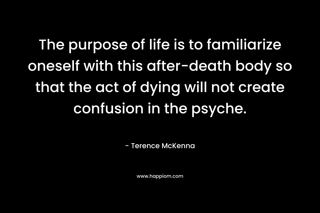 The purpose of life is to familiarize oneself with this after-death body so that the act of dying will not create confusion in the psyche. – Terence McKenna