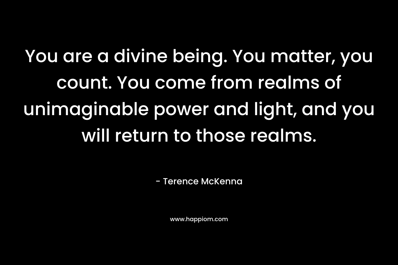 You are a divine being. You matter, you count. You come from realms of unimaginable power and light, and you will return to those realms. – Terence McKenna