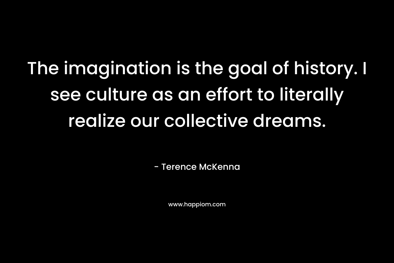 The imagination is the goal of history. I see culture as an effort to literally realize our collective dreams.