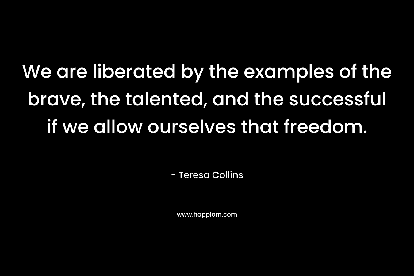 We are liberated by the examples of the brave, the talented, and the successful if we allow ourselves that freedom. – Teresa Collins