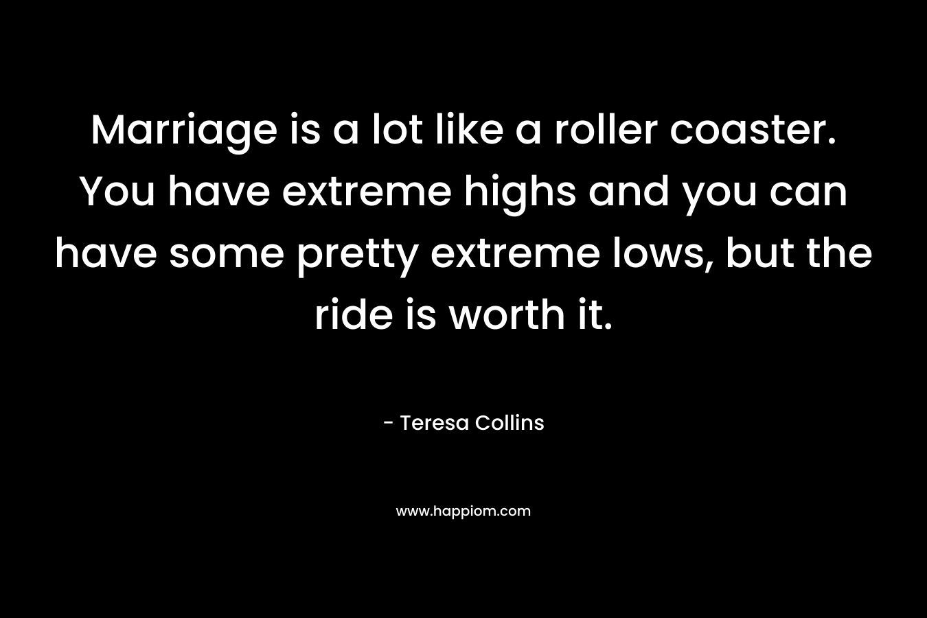 Marriage is a lot like a roller coaster. You have extreme highs and you can have some pretty extreme lows, but the ride is worth it. – Teresa Collins
