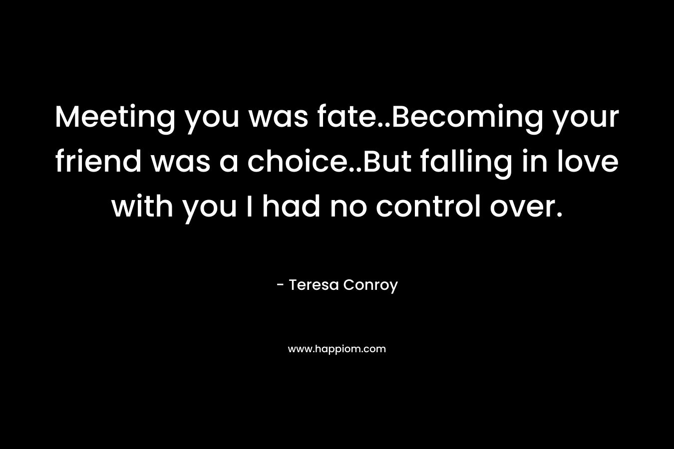 Meeting you was fate..Becoming your friend was a choice..But falling in love with you I had no control over. – Teresa Conroy