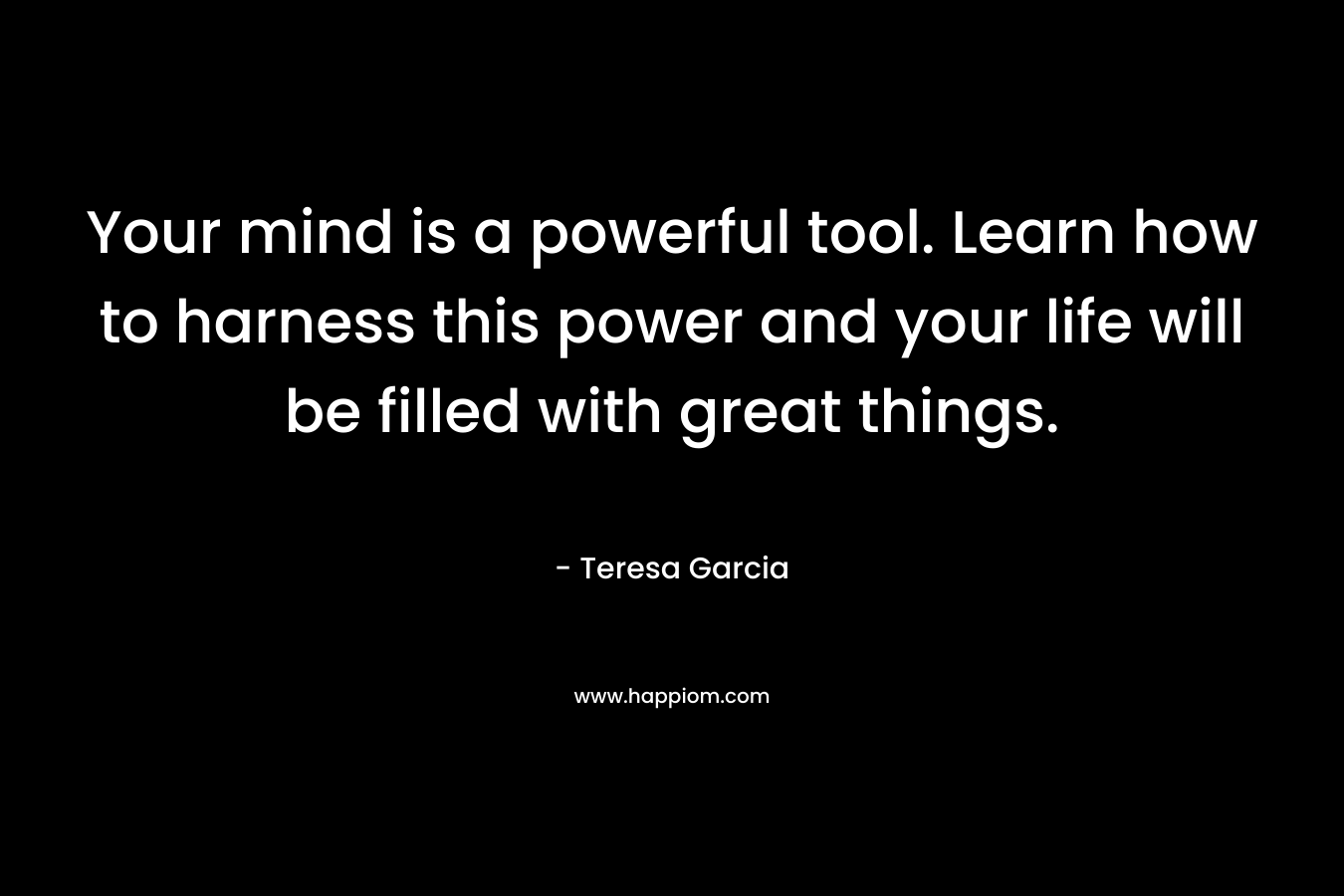 Your mind is a powerful tool. Learn how to harness this power and your life will be filled with great things. – Teresa Garcia