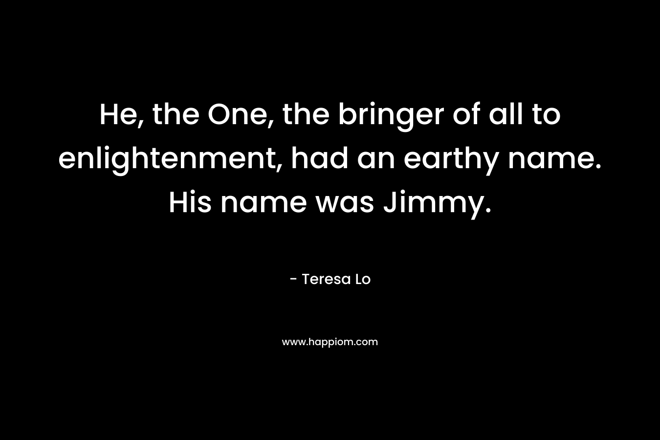 He, the One, the bringer of all to enlightenment, had an earthy name. His name was Jimmy. – Teresa Lo