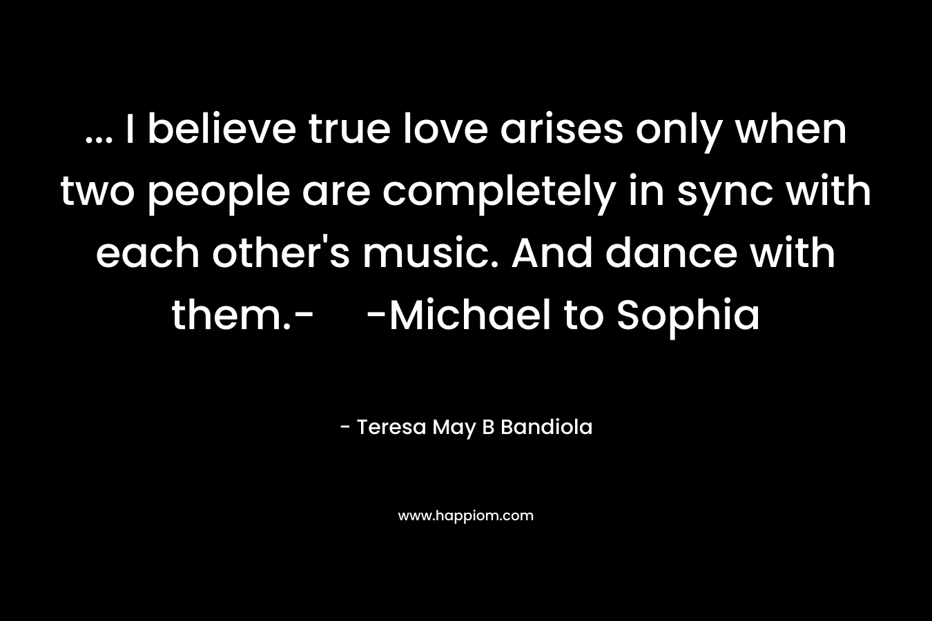 … I believe true love arises only when two people are completely in sync with each other’s music. And dance with them.--Michael to Sophia – Teresa May B Bandiola