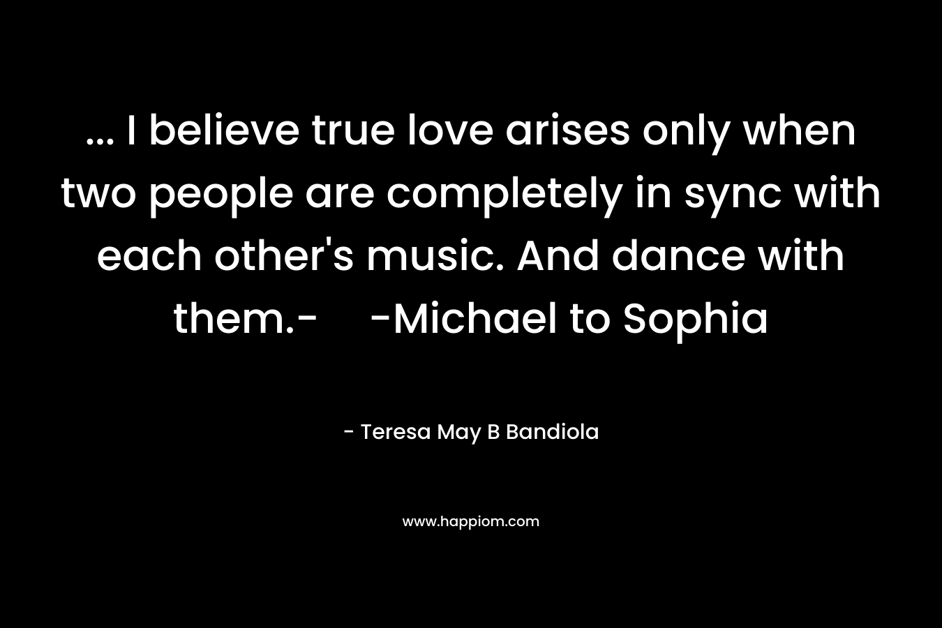 … I believe true love arises only when two people are completely in sync with each other’s music. And dance with them.--Michael to Sophia – Teresa May B Bandiola