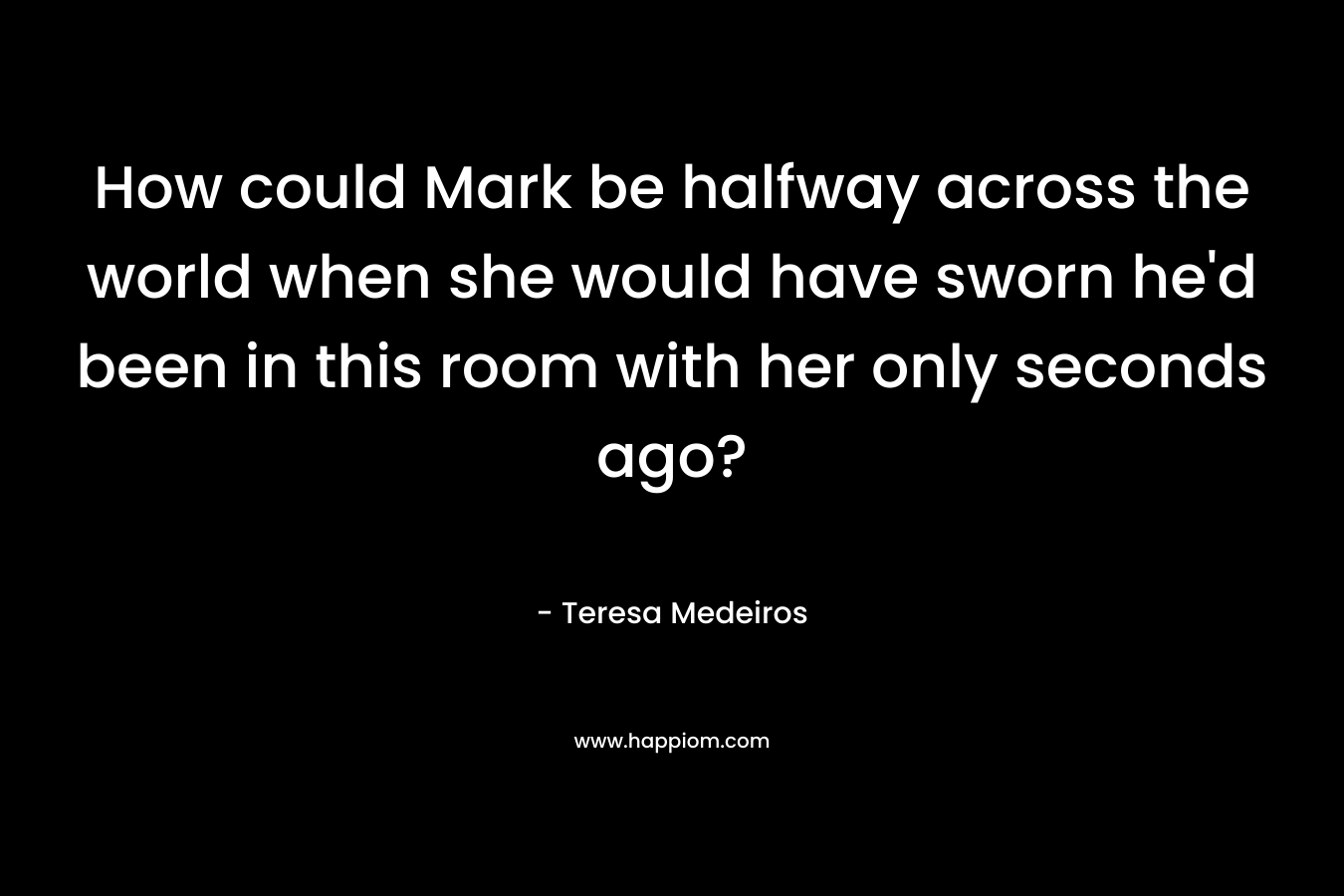 How could Mark be halfway across the world when she would have sworn he’d been in this room with her only seconds ago? – Teresa Medeiros