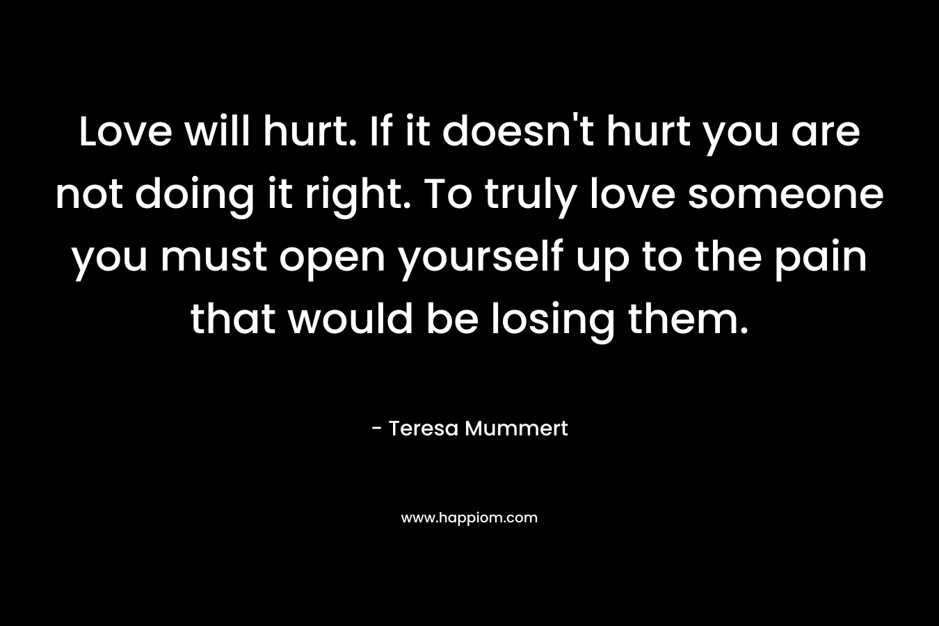 Love will hurt. If it doesn’t hurt you are not doing it right. To truly love someone you must open yourself up to the pain that would be losing them. – Teresa Mummert