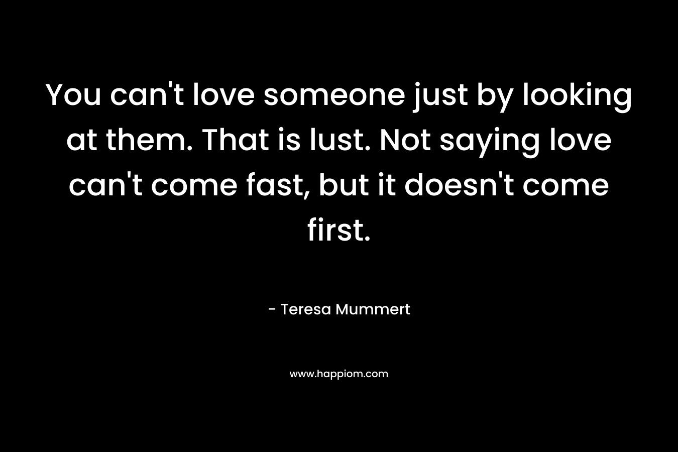 You can’t love someone just by looking at them. That is lust. Not saying love can’t come fast, but it doesn’t come first. – Teresa Mummert