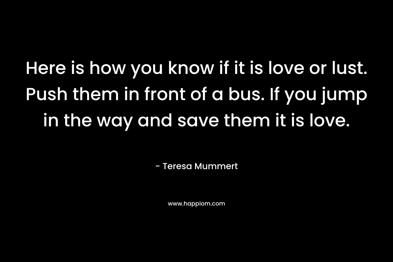 Here is how you know if it is love or lust. Push them in front of a bus. If you jump in the way and save them it is love.