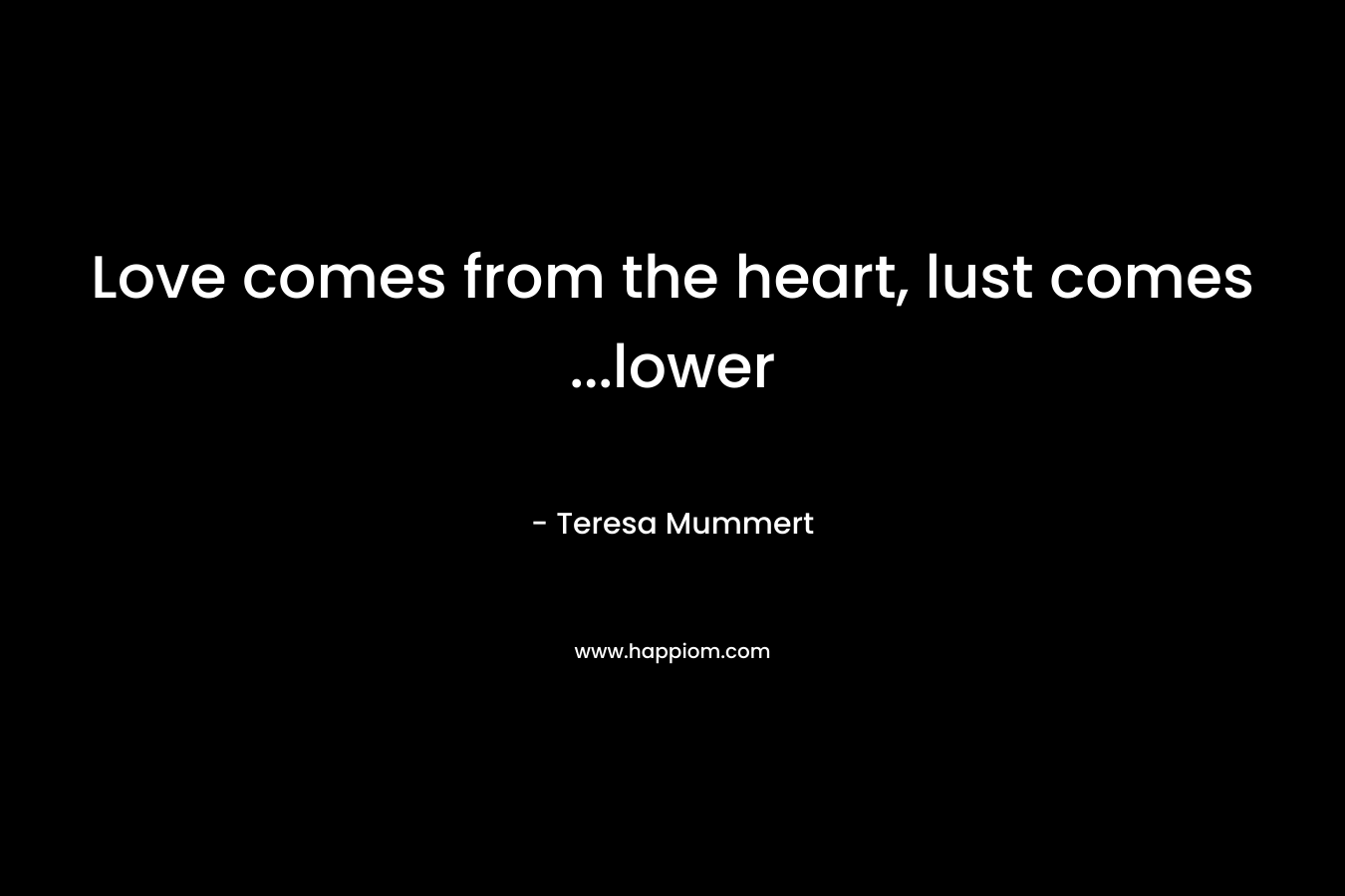 Love comes from the heart, lust comes …lower – Teresa Mummert