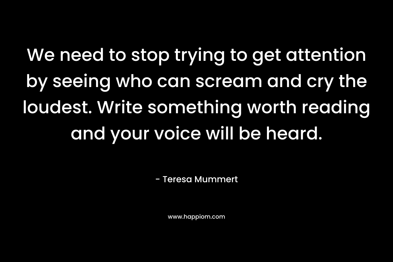 We need to stop trying to get attention by seeing who can scream and cry the loudest. Write something worth reading and your voice will be heard.