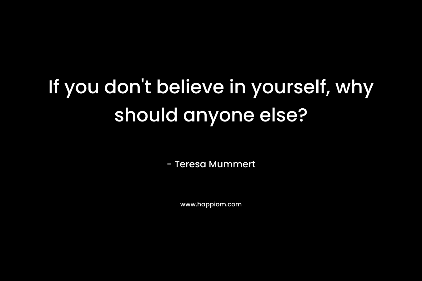 If you don’t believe in yourself, why should anyone else? – Teresa Mummert