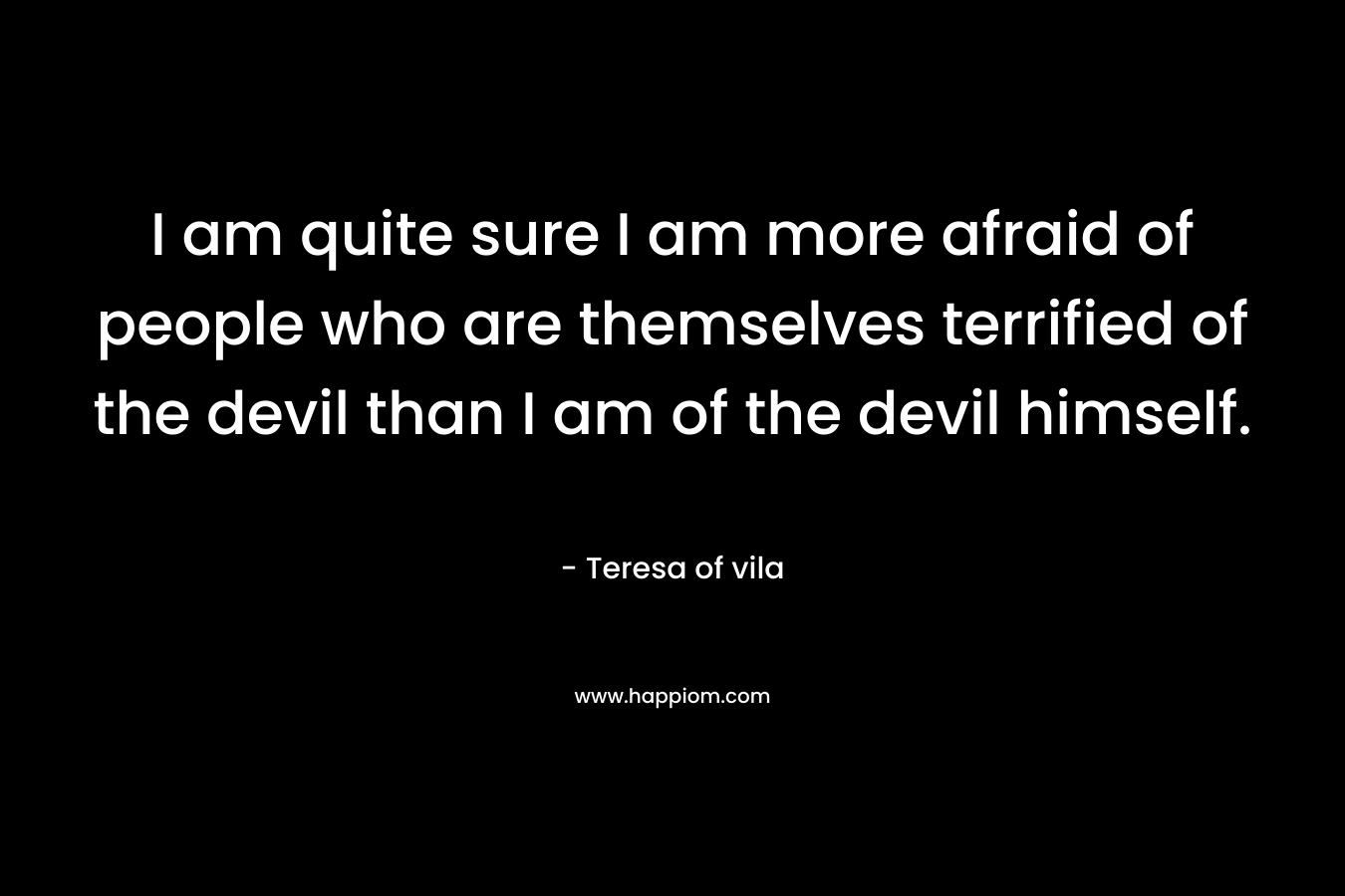 I am quite sure I am more afraid of people who are themselves terrified of the devil than I am of the devil himself. – Teresa of vila