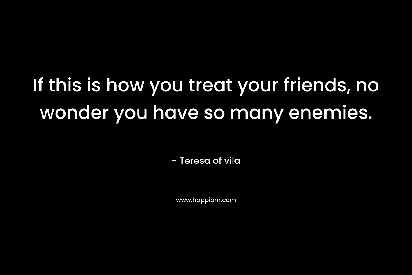 If this is how you treat your friends, no wonder you have so many enemies. – Teresa of vila