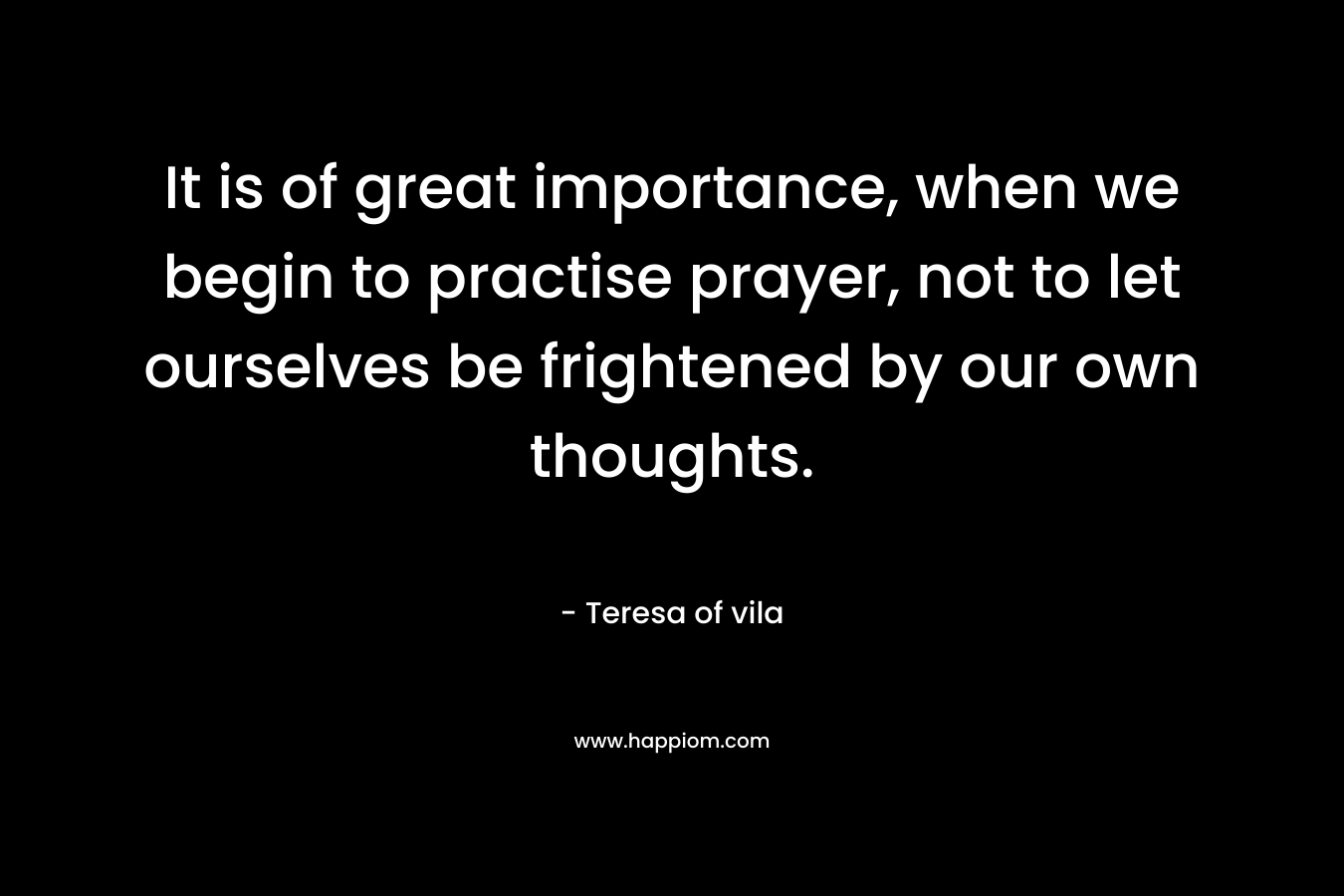 It is of great importance, when we begin to practise prayer, not to let ourselves be frightened by our own thoughts. – Teresa of vila