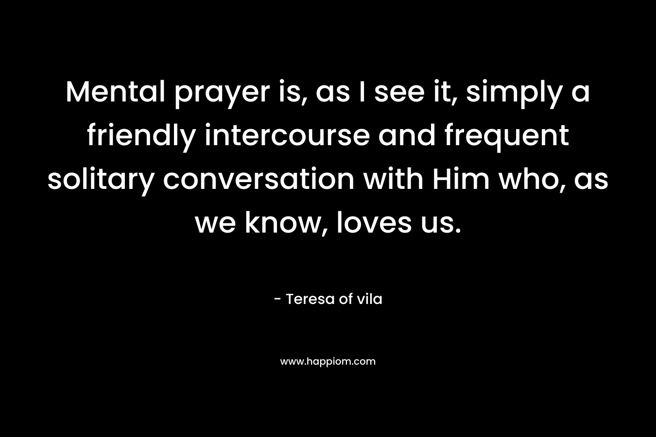 Mental prayer is, as I see it, simply a friendly intercourse and frequent solitary conversation with Him who, as we know, loves us. – Teresa of vila