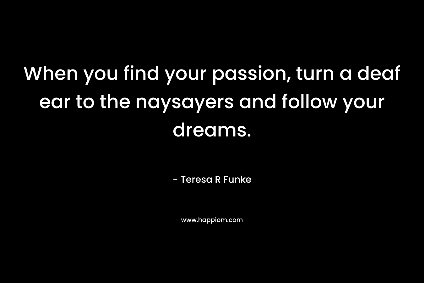 When you find your passion, turn a deaf ear to the naysayers and follow your dreams. – Teresa R Funke