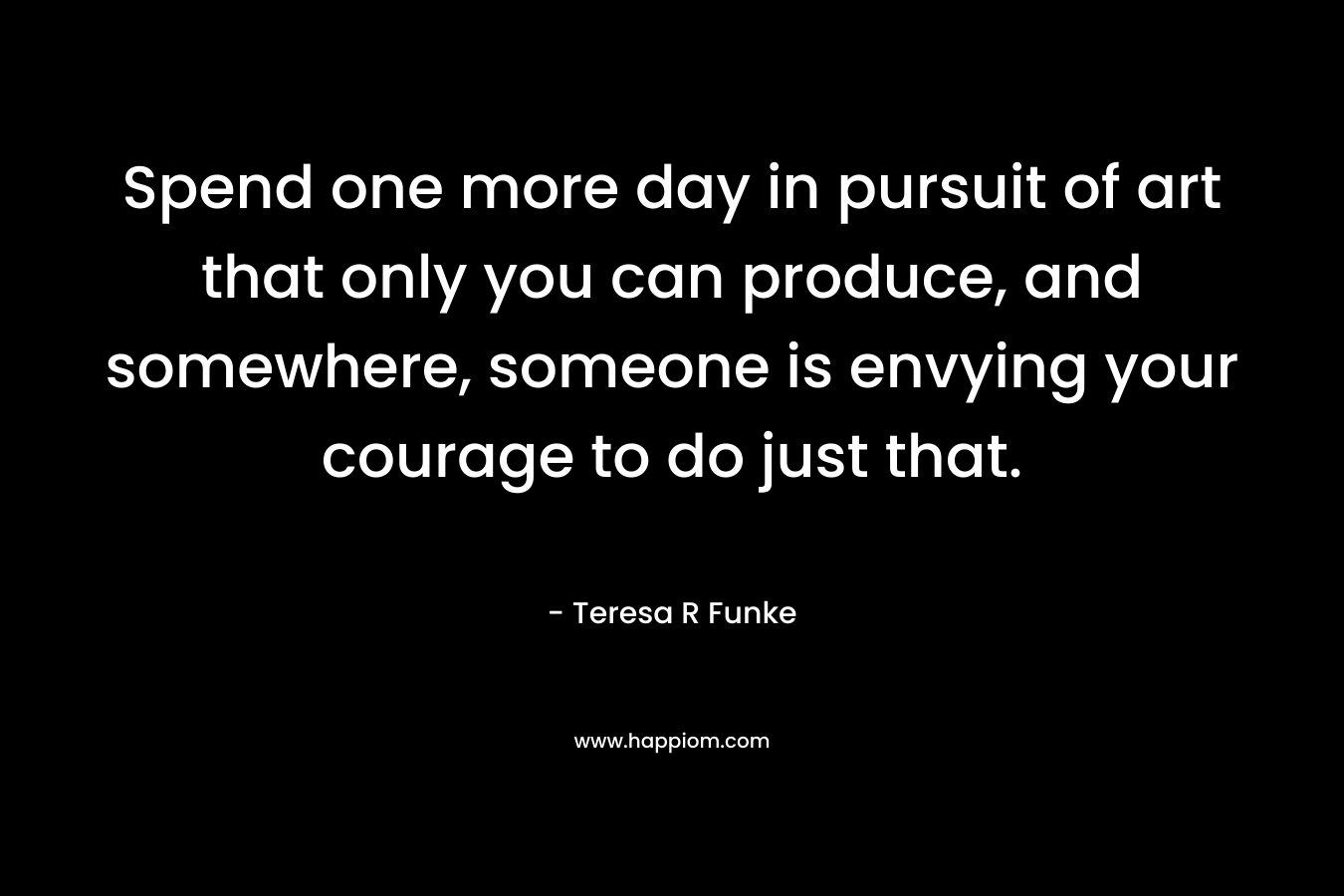 Spend one more day in pursuit of art that only you can produce, and somewhere, someone is envying your courage to do just that. – Teresa R Funke