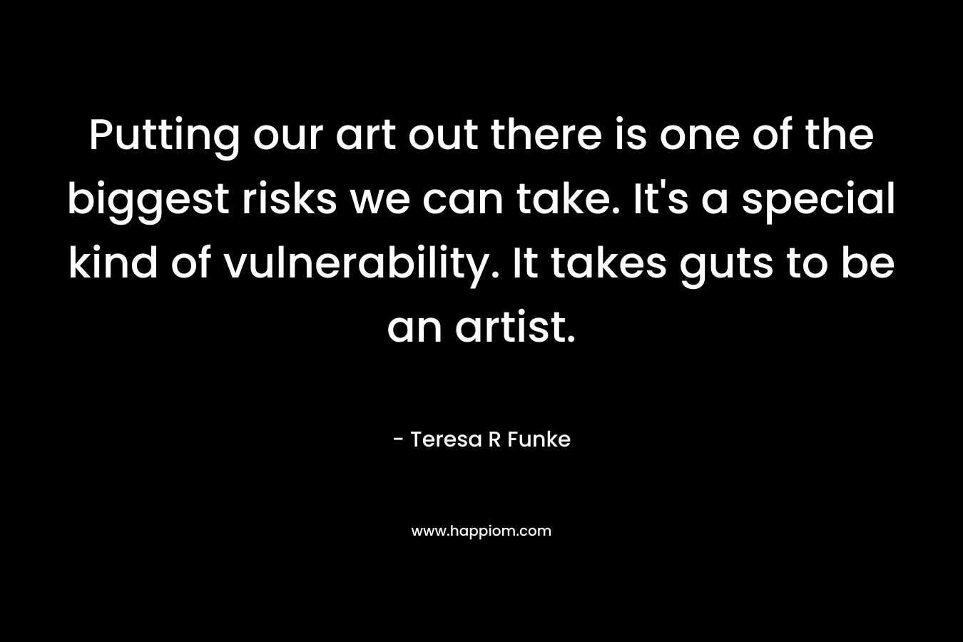 Putting our art out there is one of the biggest risks we can take. It's a special kind of vulnerability. It takes guts to be an artist.