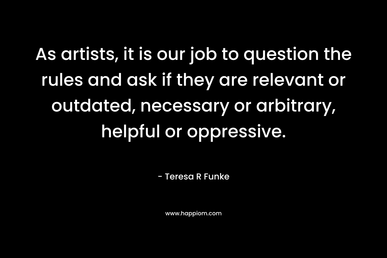 As artists, it is our job to question the rules and ask if they are relevant or outdated, necessary or arbitrary, helpful or oppressive. – Teresa R Funke