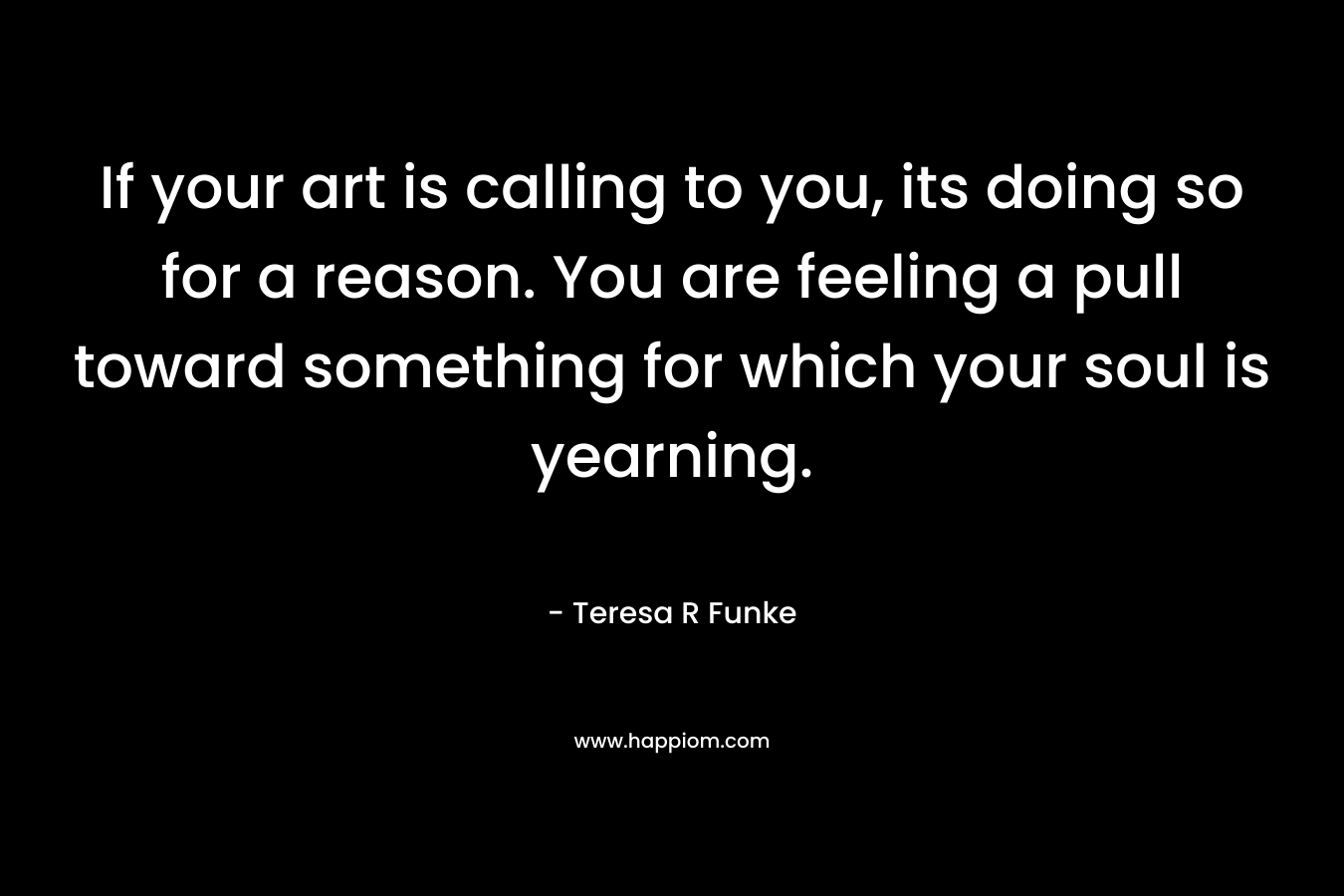 If your art is calling to you, its doing so for a reason. You are feeling a pull toward something for which your soul is yearning.