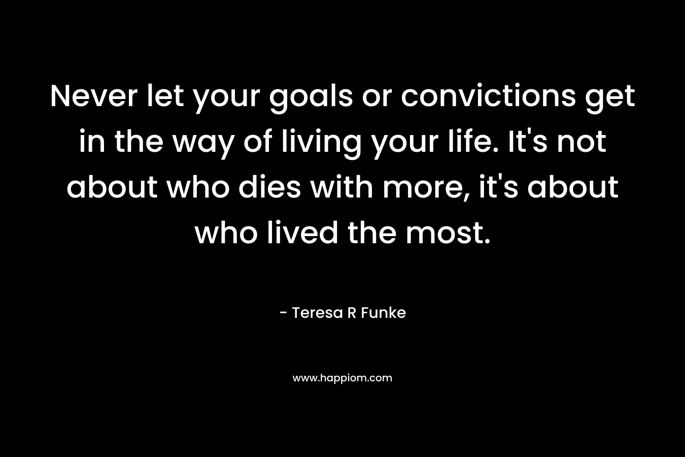 Never let your goals or convictions get in the way of living your life. It’s not about who dies with more, it’s about who lived the most. – Teresa R Funke