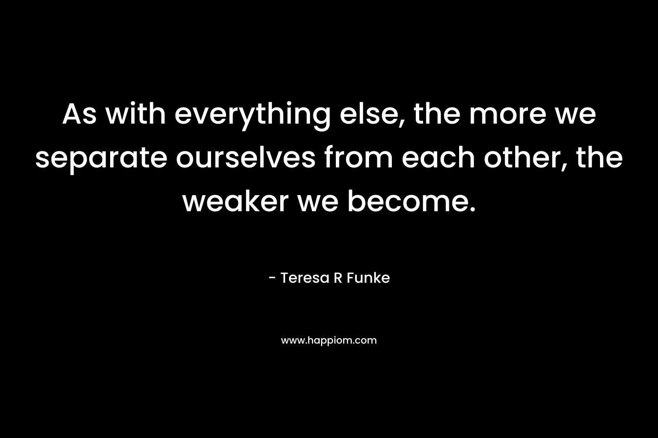 As with everything else, the more we separate ourselves from each other, the weaker we become.