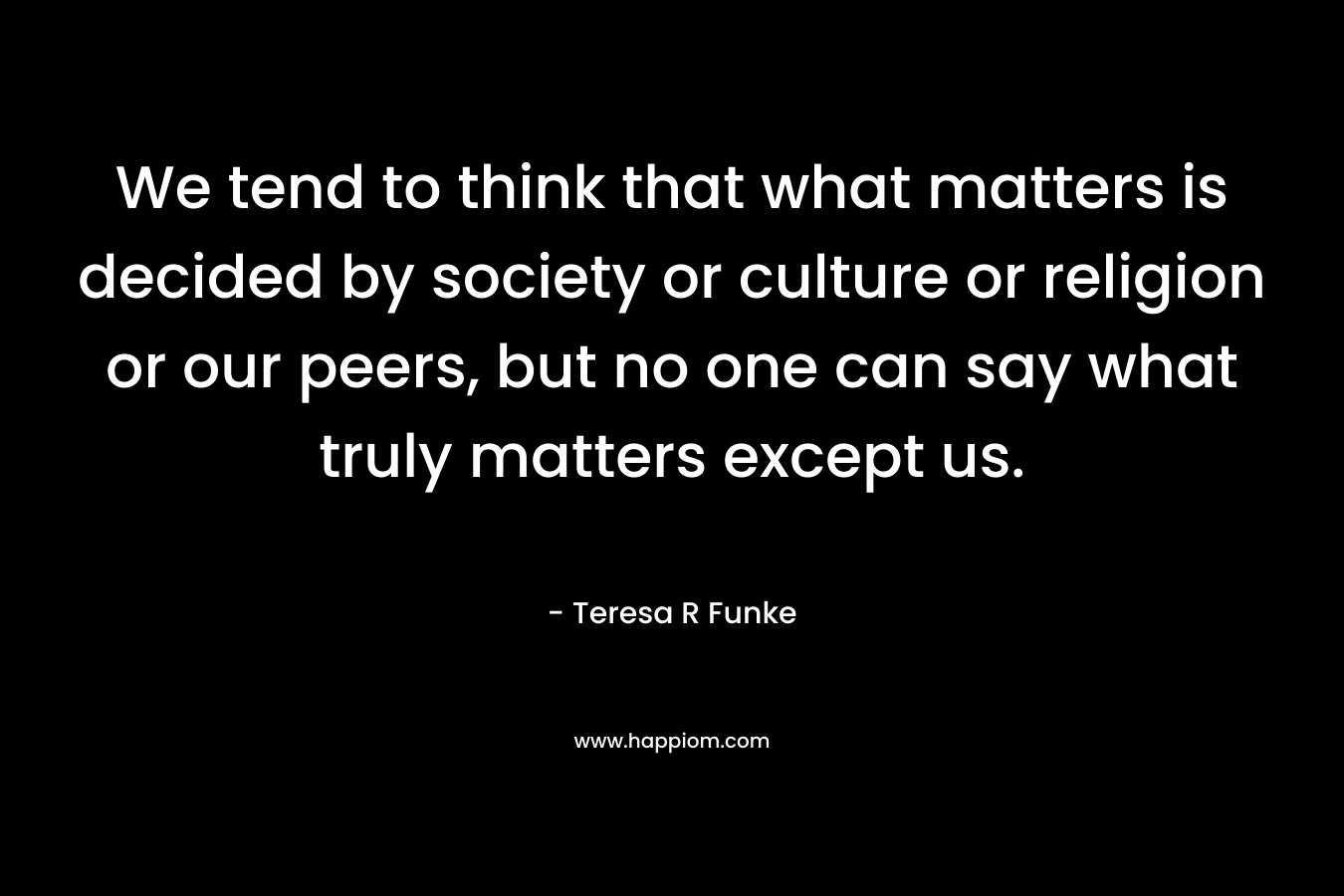 We tend to think that what matters is decided by society or culture or religion or our peers, but no one can say what truly matters except us.