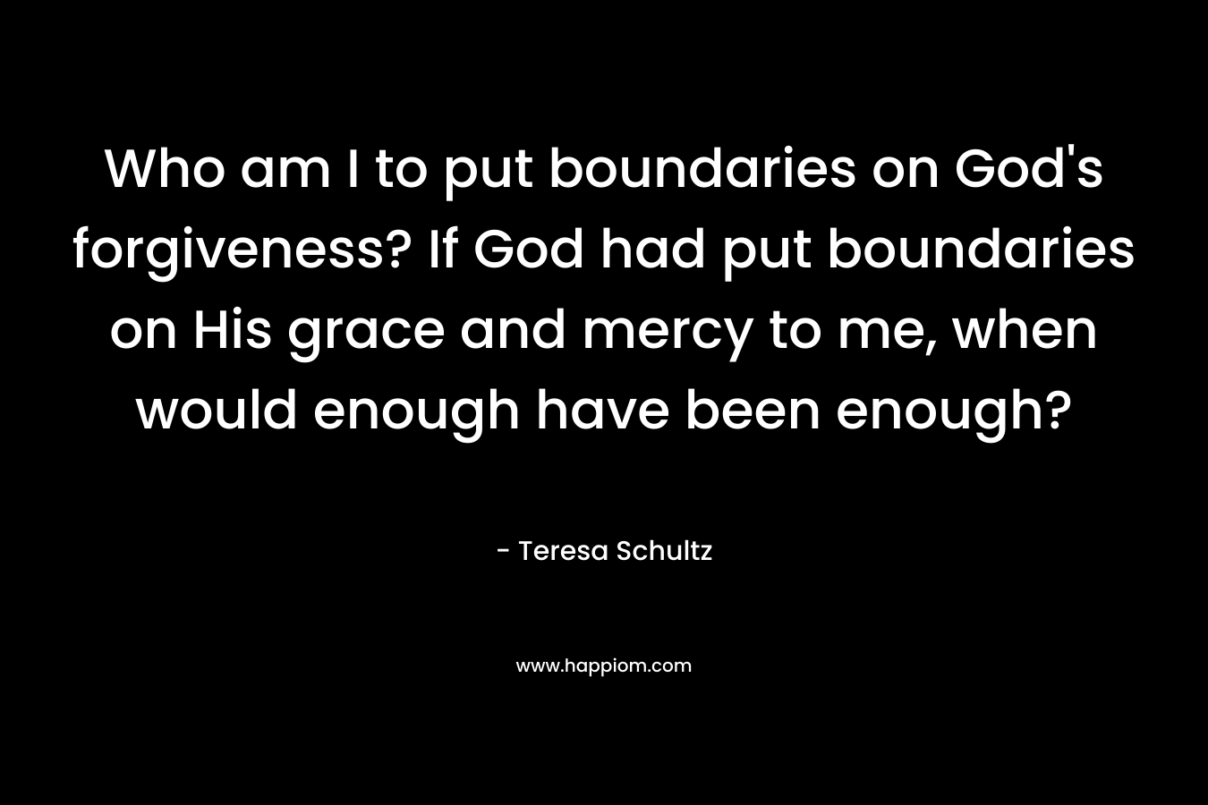 Who am I to put boundaries on God’s forgiveness? If God had put boundaries on His grace and mercy to me, when would enough have been enough? – Teresa Schultz