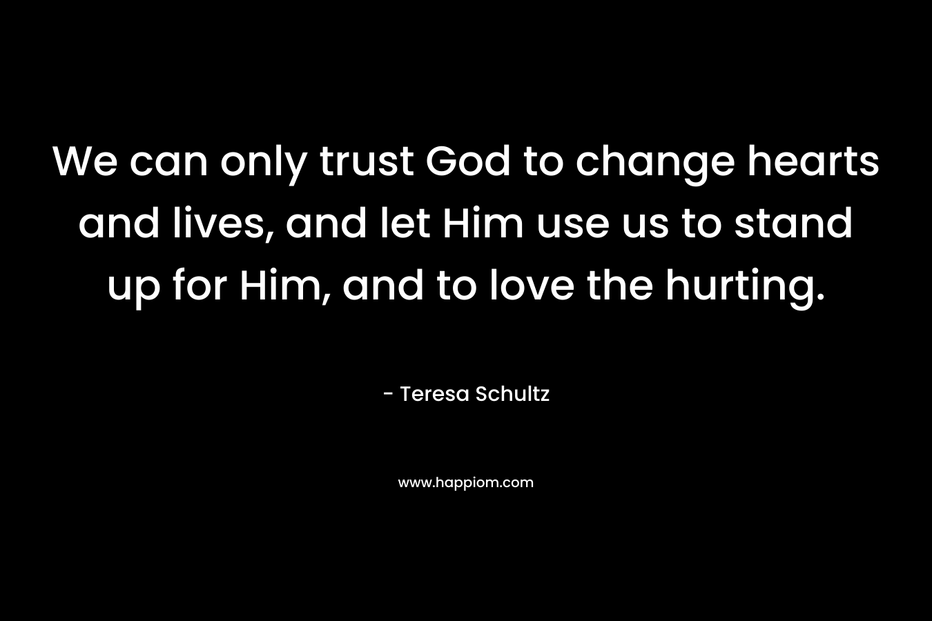 We can only trust God to change hearts and lives, and let Him use us to stand up for Him, and to love the hurting.