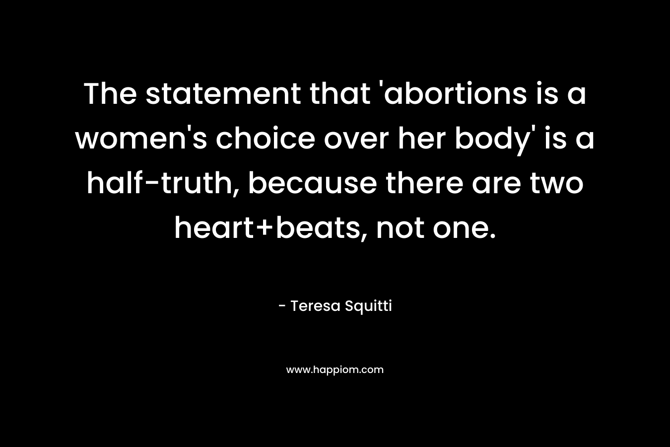 The statement that 'abortions is a women's choice over her body' is a half-truth, because there are two heart+beats, not one.