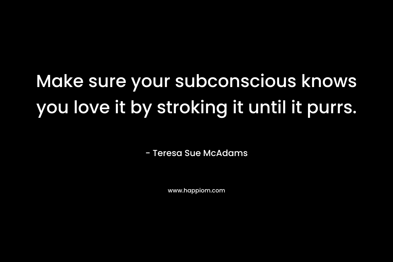 Make sure your subconscious knows you love it by stroking it until it purrs. – Teresa Sue McAdams