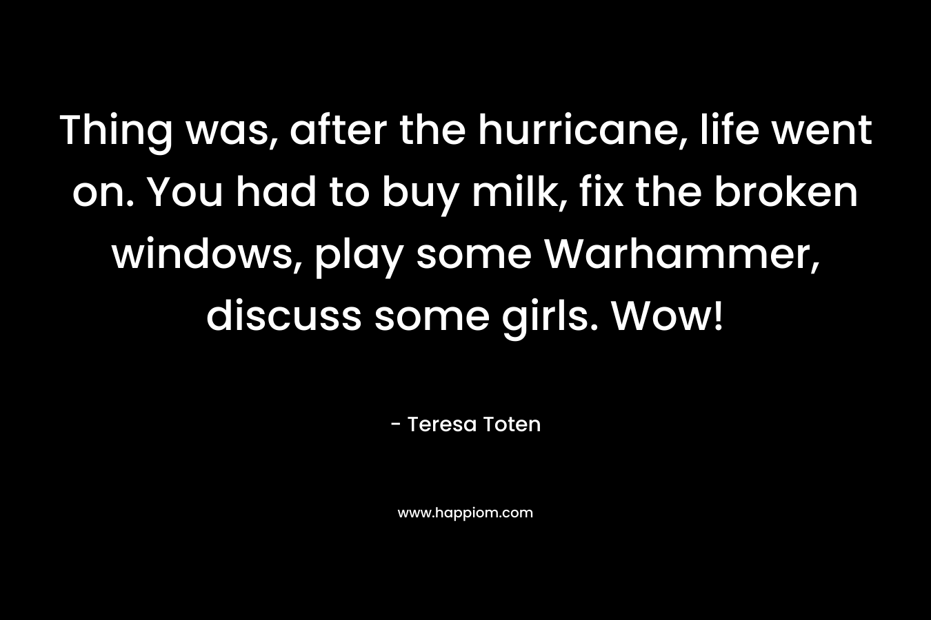 Thing was, after the hurricane, life went on. You had to buy milk, fix the broken windows, play some Warhammer, discuss some girls. Wow! – Teresa Toten
