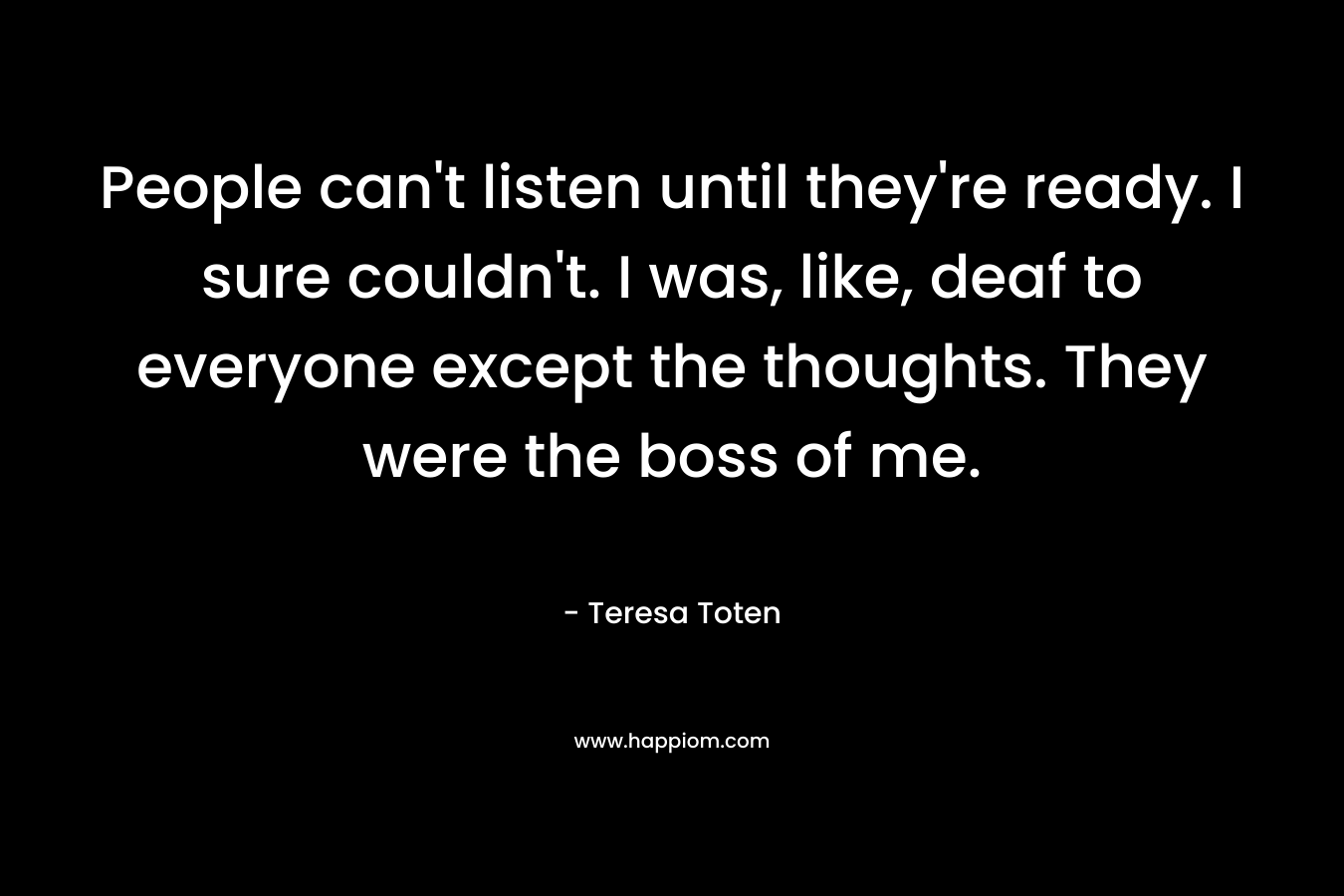 People can’t listen until they’re ready. I sure couldn’t. I was, like, deaf to everyone except the thoughts. They were the boss of me. – Teresa Toten