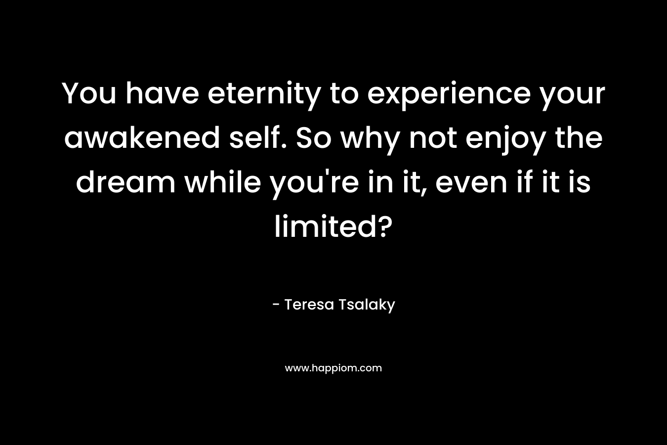 You have eternity to experience your awakened self. So why not enjoy the dream while you’re in it, even if it is limited? – Teresa Tsalaky