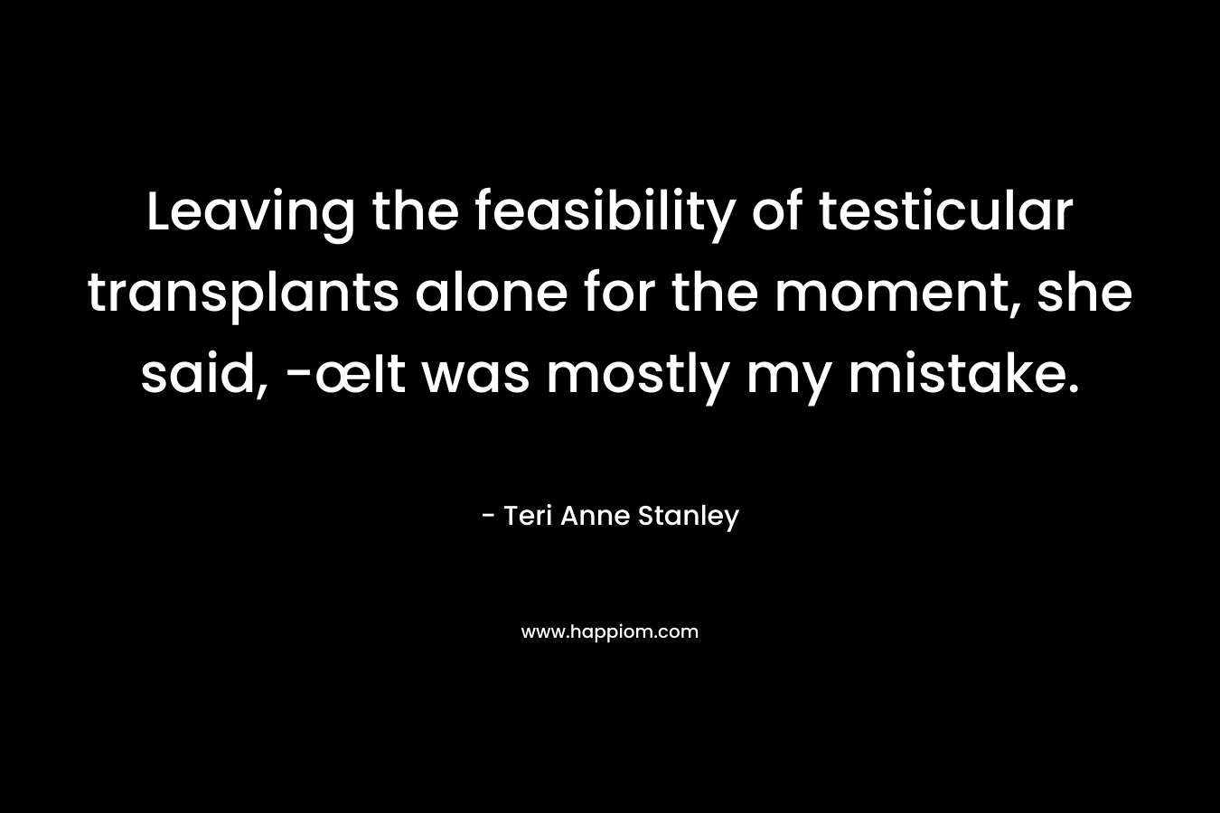 Leaving the feasibility of testicular transplants alone for the moment, she said, -œIt was mostly my mistake. – Teri Anne Stanley