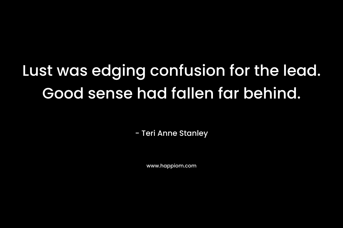 Lust was edging confusion for the lead. Good sense had fallen far behind. – Teri Anne Stanley
