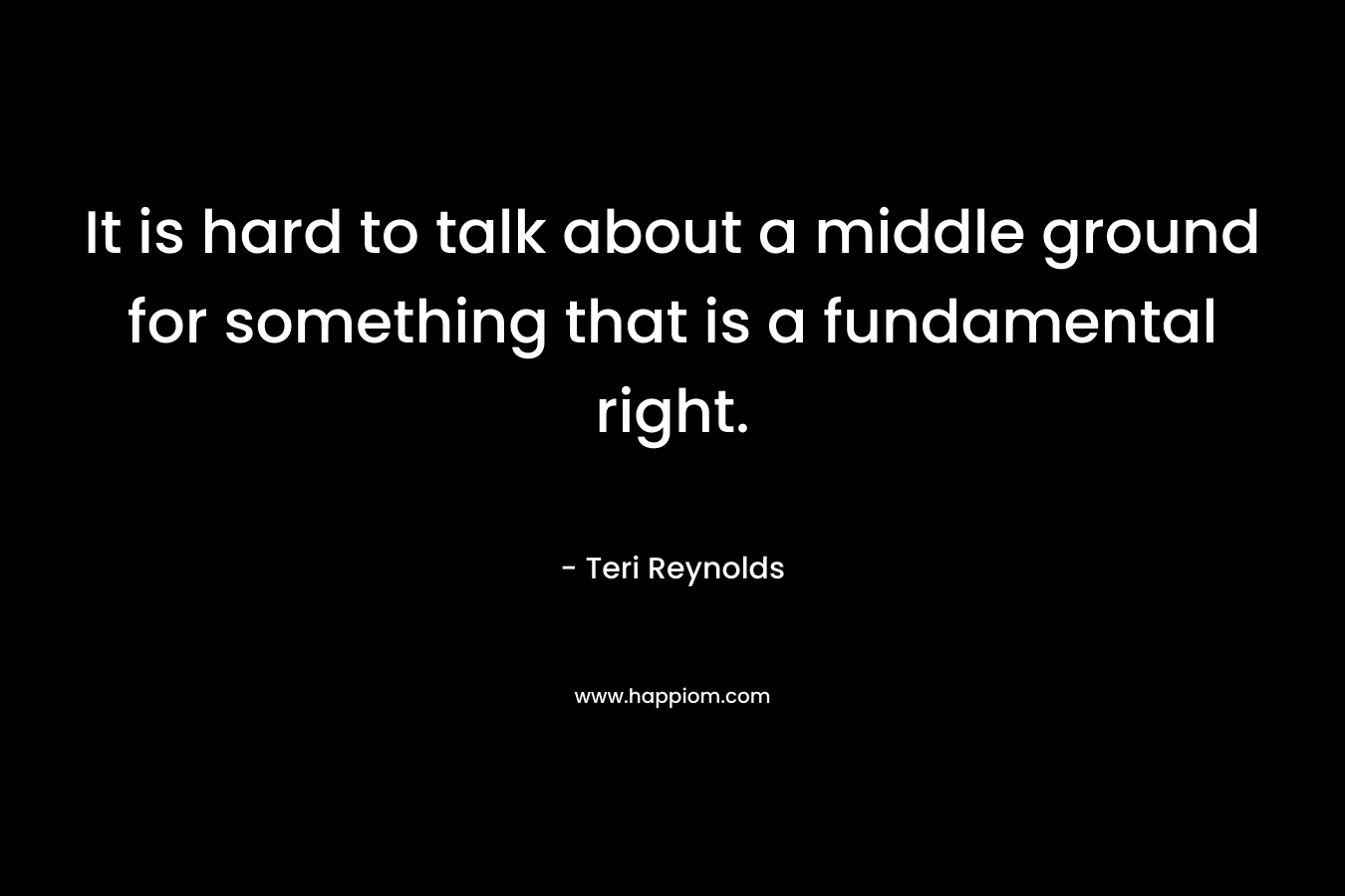 It is hard to talk about a middle ground for something that is a fundamental right. – Teri Reynolds