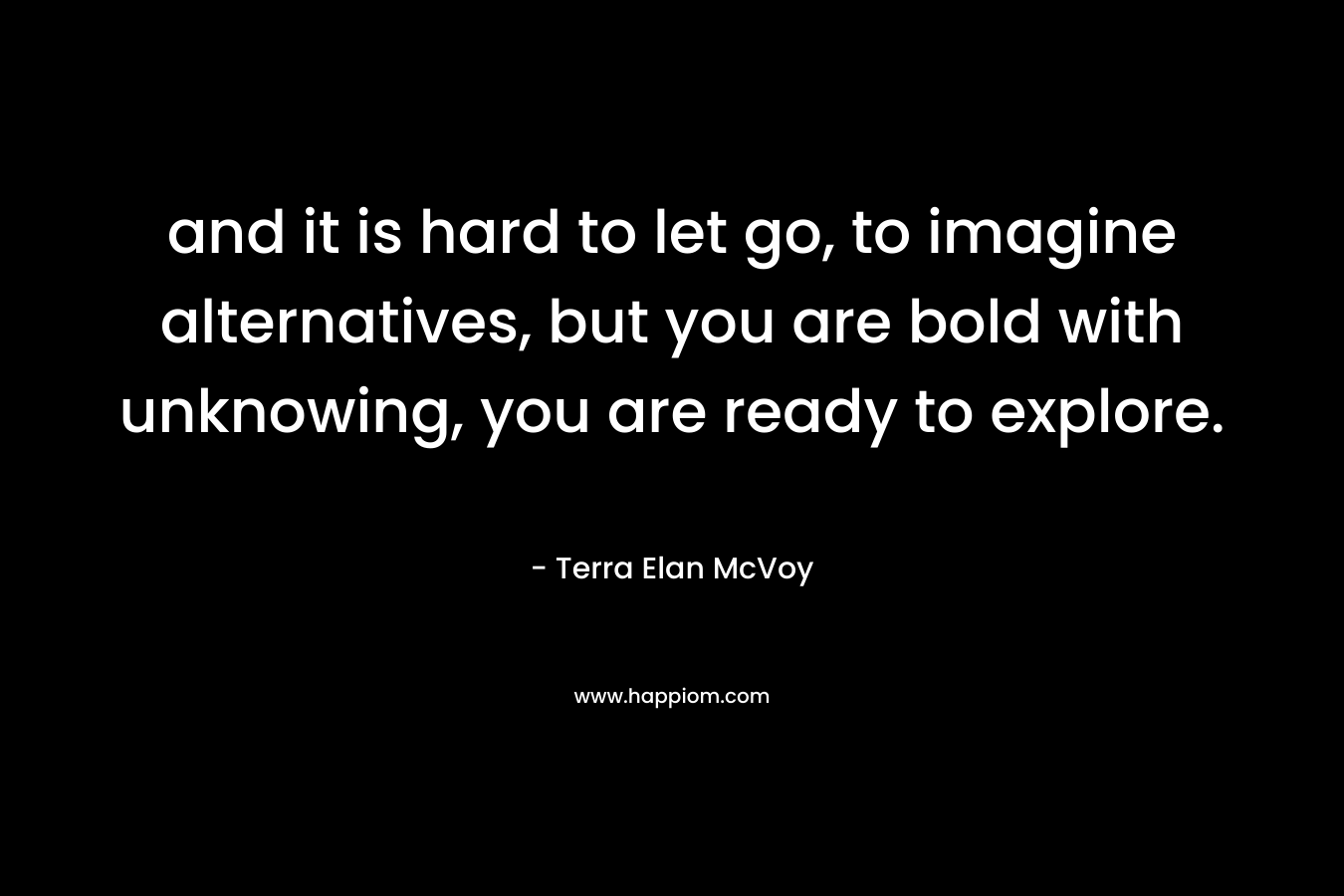 and it is hard to let go, to imagine alternatives, but you are bold with unknowing, you are ready to explore.