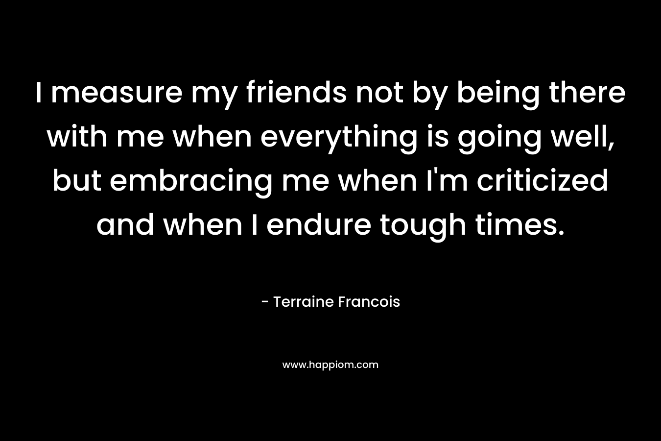I measure my friends not by being there with me when everything is going well, but embracing me when I’m criticized and when I endure tough times. – Terraine Francois
