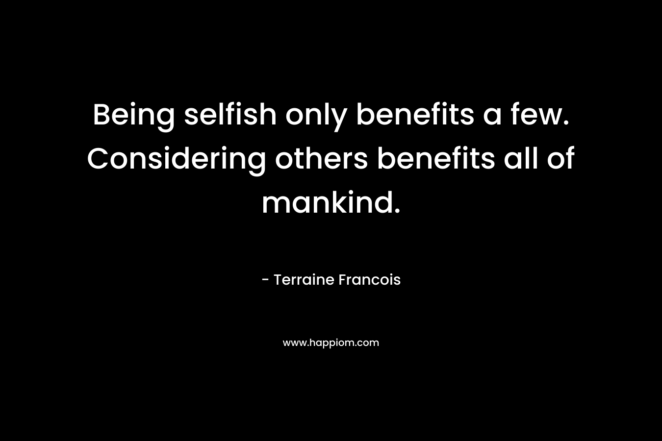Being selfish only benefits a few. Considering others benefits all of mankind. – Terraine Francois