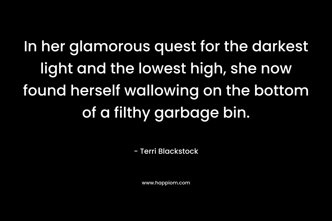 In her glamorous quest for the darkest light and the lowest high, she now found herself wallowing on the bottom of a filthy garbage bin. – Terri Blackstock