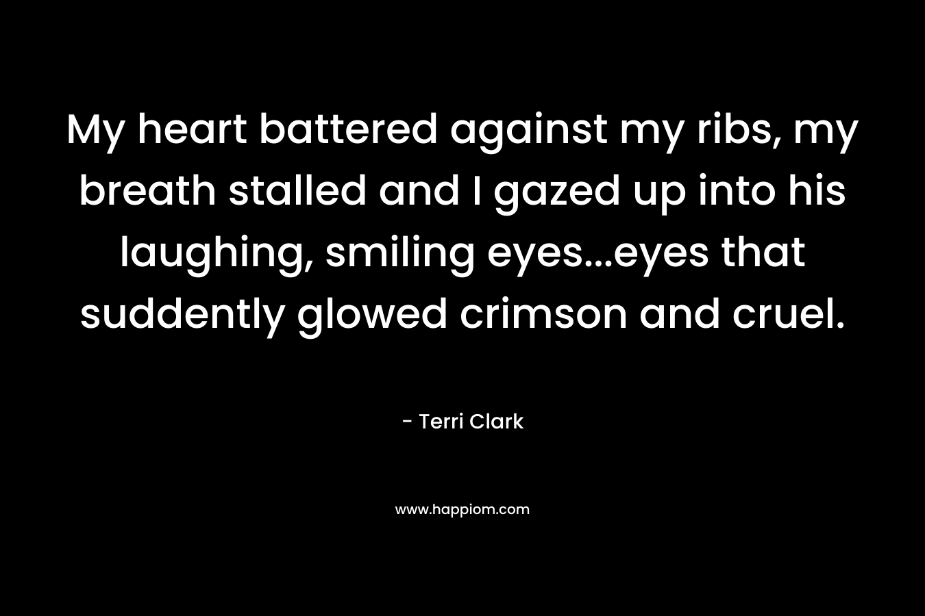 My heart battered against my ribs, my breath stalled and I gazed up into his laughing, smiling eyes…eyes that suddently glowed crimson and cruel. – Terri  Clark
